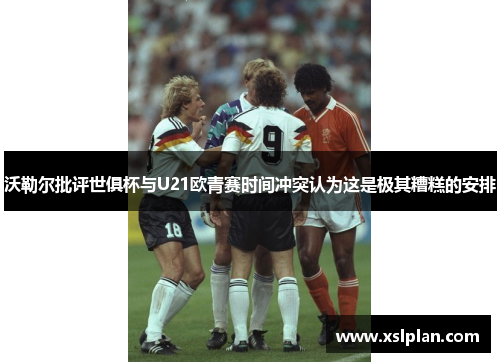 沃勒尔批评世俱杯与U21欧青赛时间冲突认为这是极其糟糕的安排